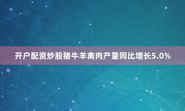 开户配资炒股猪牛羊禽肉产量同比增长5.0%