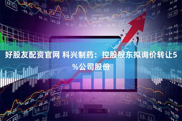 好股友配资官网 科兴制药：控股股东拟询价转让5%公司股份