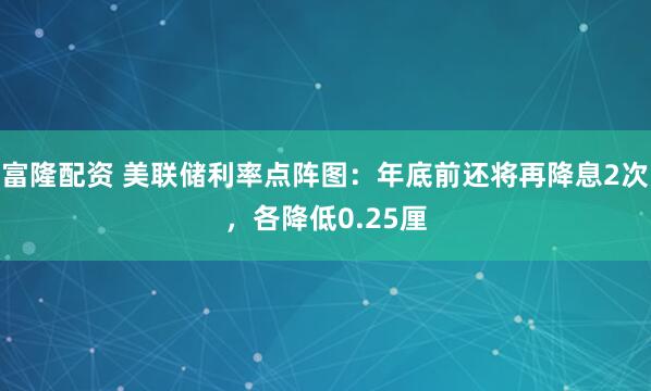 富隆配资 美联储利率点阵图：年底前还将再降息2次，各降低0.25厘