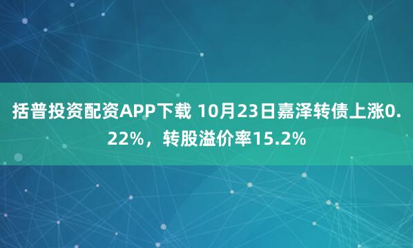 括普投资配资APP下载 10月23日嘉泽转债上涨0.22%,转股溢价率15.2%