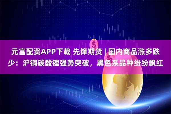 元富配资APP下载 先锋期货 | 国内商品涨多跌少:沪铜碳酸锂强势突破,黑色系品种纷纷飘红