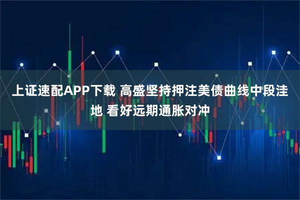 上证速配APP下载 高盛坚持押注美债曲线中段洼地 看好远期通胀对冲