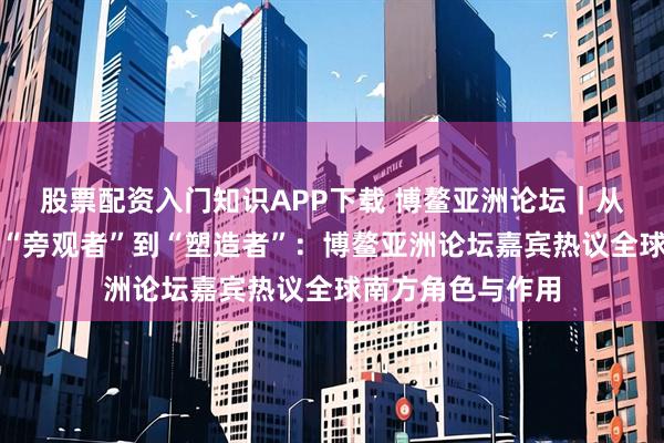 股票配资入门知识APP下载 博鳌亚洲论坛｜从全球经济治理的“旁观者”到“塑造者”：博鳌亚洲论坛嘉宾热议全球南方角色与作用