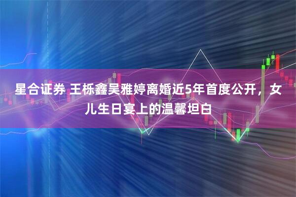 星合证券 王栎鑫吴雅婷离婚近5年首度公开,女儿生日宴上的温馨坦白