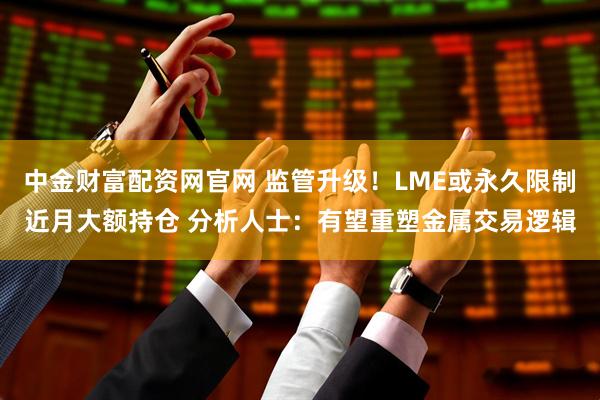 中金财富配资网官网 监管升级!LME或永久限制近月大额持仓 分析人士:有望重塑金属交易逻辑