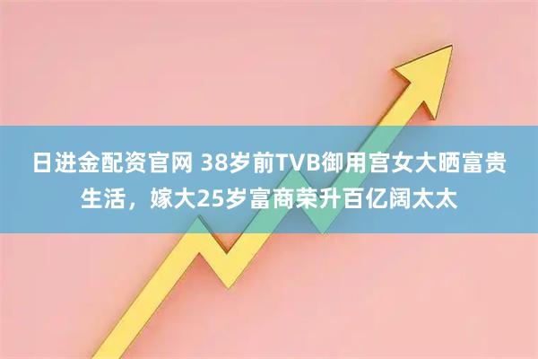日进金配资官网 38岁前TVB御用宫女大晒富贵生活,嫁大25岁富商荣升百亿阔太太