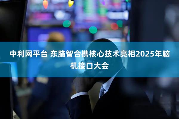 中利网平台 东脑智合携核心技术亮相2025年脑机接口大会