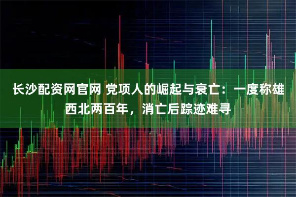 长沙配资网官网 党项人的崛起与衰亡:一度称雄西北两百年,消亡后踪迹难寻