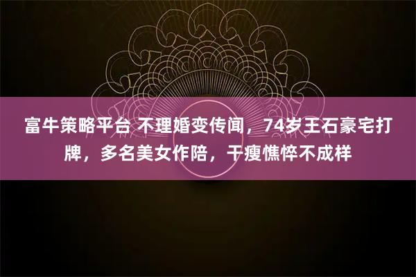 富牛策略平台 不理婚变传闻，74岁王石豪宅打牌，多名美女作陪，干瘦憔悴不成样
