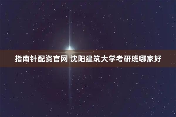 指南针配资官网 沈阳建筑大学考研班哪家好