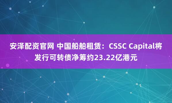 安泽配资官网 中国船舶租赁：CSSC Capital将发行可转债净筹约23.22亿港元