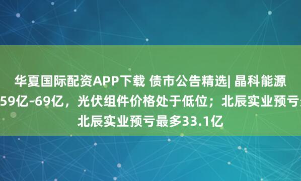 华夏国际配资APP下载 债市公告精选| 晶科能源预告去年亏59亿-69亿，光伏组件价格处于低位；北辰实业预亏最多33.1亿