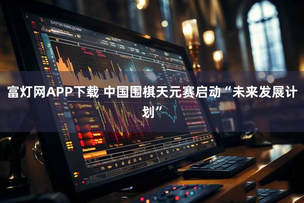 富灯网APP下载 中国围棋天元赛启动“未来发展计划”