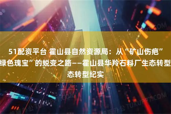 51配资平台 霍山县自然资源局：从“矿山伤疤”到“绿色瑰宝”的蜕变之路——霍山县华羚石料厂生态转型纪实