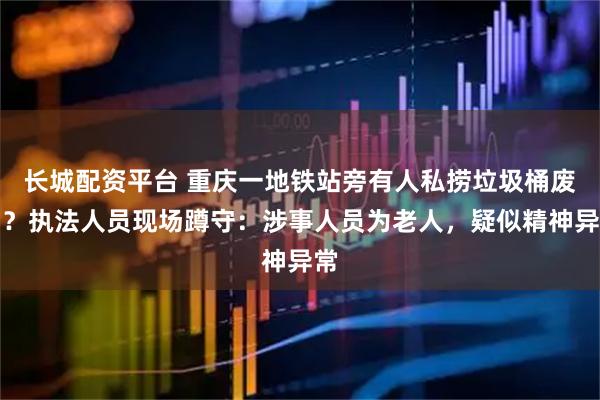 长城配资平台 重庆一地铁站旁有人私捞垃圾桶废油？执法人员现场蹲守：涉事人员为老人，疑似精神异常
