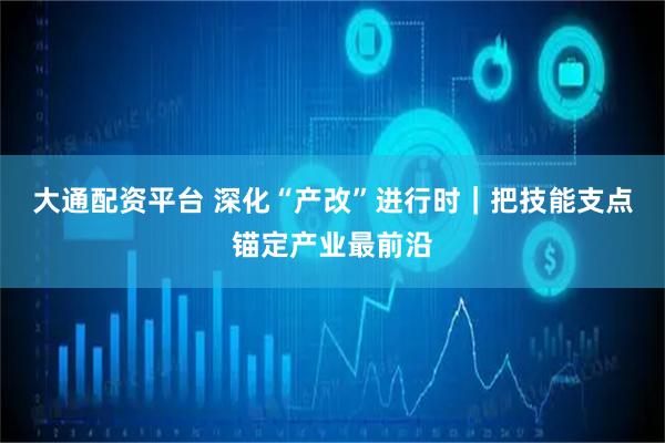 大通配资平台 深化“产改”进行时｜把技能支点锚定产业最前沿